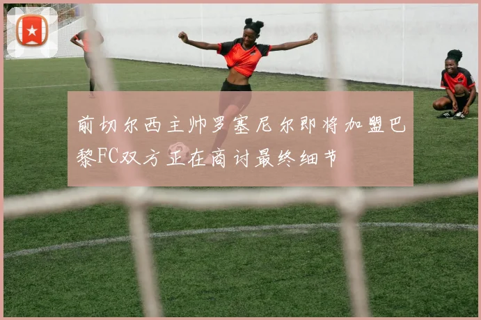 前切尔西主帅罗塞尼尔即将加盟巴黎FC双方正在商讨最终细节