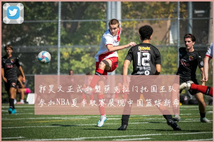 郭昊文正式加盟萨克拉门托国王队参加NBA夏季联赛展现中国篮球新希望