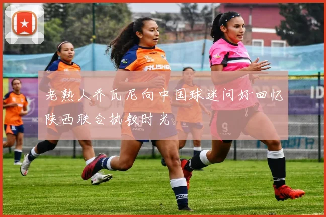 老熟人乔瓦尼向中国球迷问好回忆陕西联合执教时光