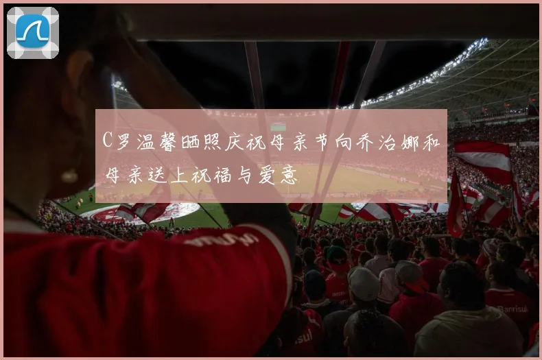 C罗温馨晒照庆祝母亲节向乔治娜和母亲送上祝福与爱意