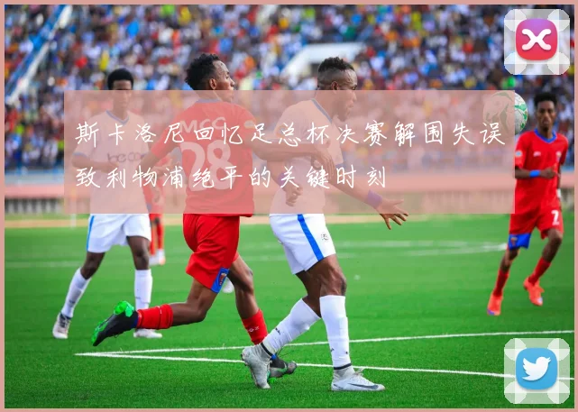 斯卡洛尼回忆足总杯决赛解围失误致利物浦绝平的关键时刻