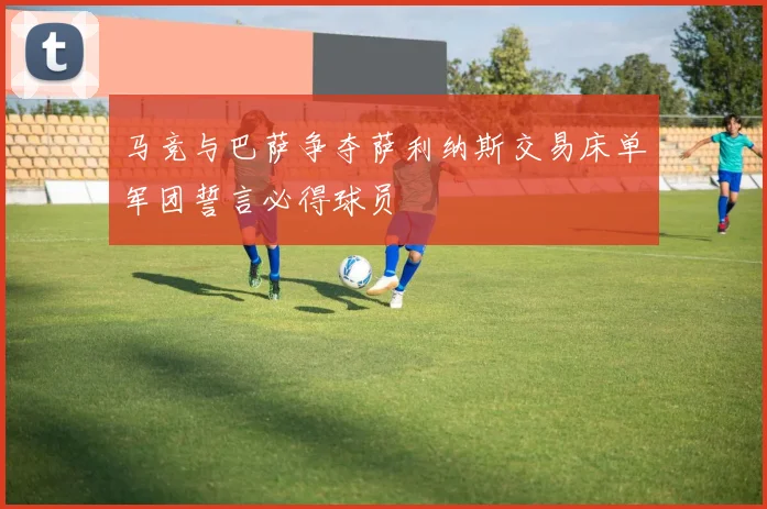 马竞与巴萨争夺萨利纳斯交易床单军团誓言必得球员