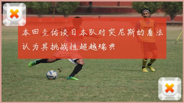 本田圭佑谈日本队对突尼斯的看法认为其挑战性超越瑞典