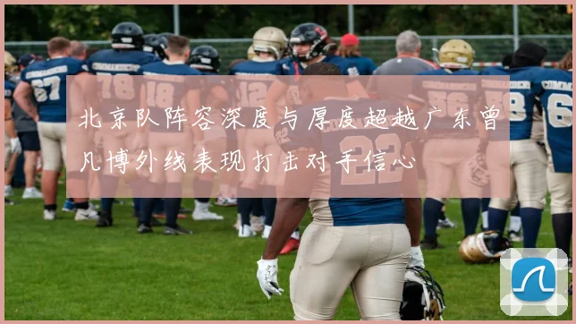 北京队阵容深度与厚度超越广东曾凡博外线表现打击对手信心