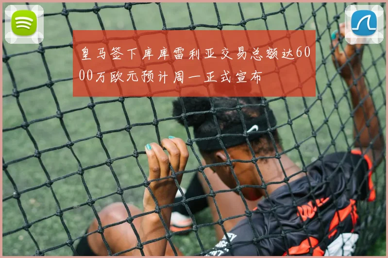皇马签下库库雷利亚交易总额达6000万欧元预计周一正式宣布